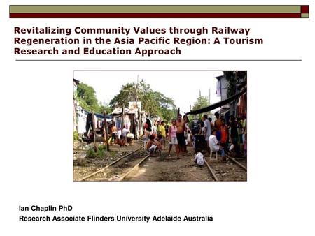 Revitalizing Community Values through Railway Regeneration in the Asia Pacific Region: A Tourism Research and Education Approach Ian Chaplin PhD Research.