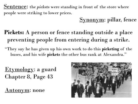 Sentence: the pickets were standing in front of the store where people were striking to lower prices. Synonym: pillar, fence Pickets: A person or fence.