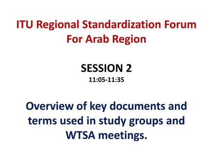 ITU Regional Standardization Forum For Arab Region SESSION 2 11:05-11:35 Overview of key documents and terms used in study groups and WTSA meetings.