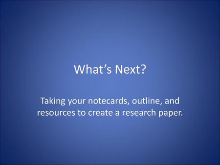 What’s Next? Taking your notecards, outline, and resources to create a research paper.