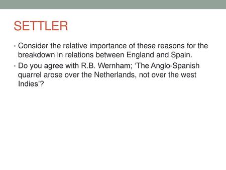 SETTLER Consider the relative importance of these reasons for the breakdown in relations between England and Spain. Do you agree with R.B. Wernham; ‘The.