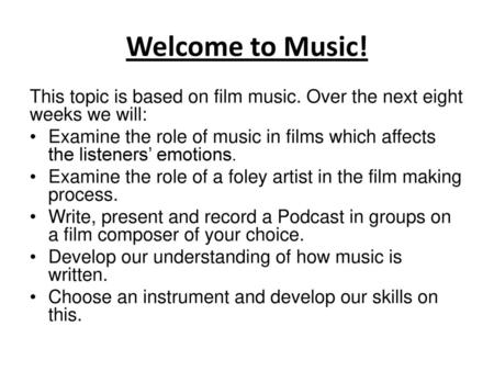 Welcome to Music! This topic is based on film music. Over the next eight weeks we will: Examine the role of music in films which affects the listeners’