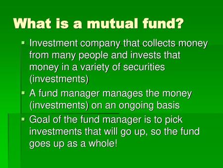 What is a mutual fund? Investment company that collects money from many people and invests that money in a variety of securities (investments) A fund manager.