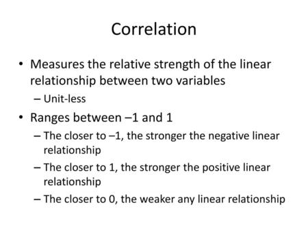 Correlation Measures the relative strength of the linear relationship between two variables Unit-less Ranges between –1 and 1 The closer to –1, the stronger.