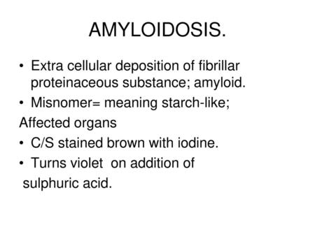 AMYLOIDOSIS. Extra cellular deposition of fibrillar proteinaceous substance; amyloid. Misnomer= meaning starch-like; Affected organs C/S stained brown.