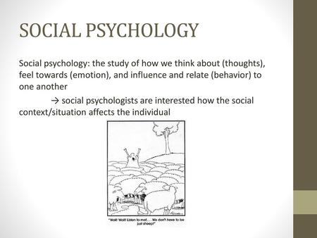 SOCIAL PSYCHOLOGY Social psychology: the study of how we think about (thoughts), feel towards (emotion), and influence and relate (behavior) to one another.