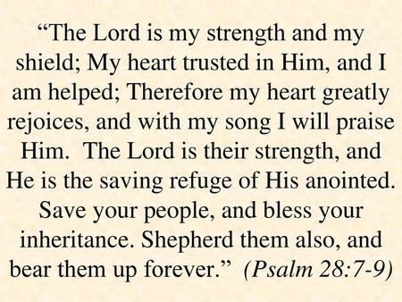 “The Lord is my strength and my shield; My heart trusted in Him, and I am helped; Therefore my heart greatly rejoices, and with my song I will praise Him.