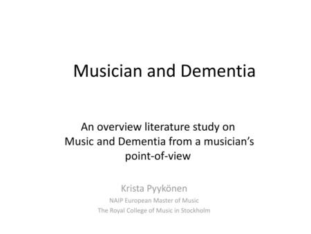 Musician and Dementia An overview literature study on Music and Dementia from a musician’s point-of-view Krista Pyykönen NAIP European Master of Music.