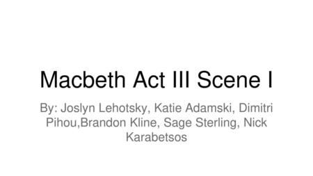 Macbeth Act III Scene I By: Joslyn Lehotsky, Katie Adamski, Dimitri Pihou,Brandon Kline, Sage Sterling, Nick Karabetsos.