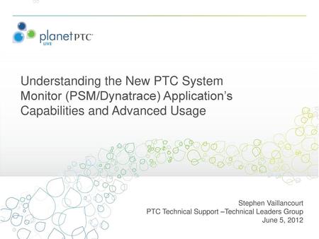 Understanding the New PTC System Monitor (PSM/Dynatrace) Application’s Capabilities and Advanced Usage Stephen Vaillancourt PTC Technical Support –Technical.