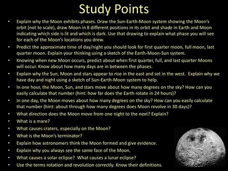 Study Points Explain why the Moon exhibits phases. Draw the Sun-Earth-Moon system showing the Moon’s orbit (not to scale), draw Moon in 8 different positions.