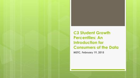 C3 Student Growth Percentiles: An Introduction for Consumers of the Data MSTC, February 19, 2015.