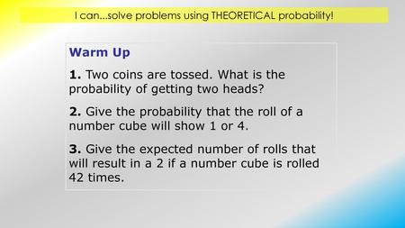 Warm Up 1. Two coins are tossed. What is the probability of getting two heads? 2. Give the probability that the roll of a number cube will show 1 or 4.