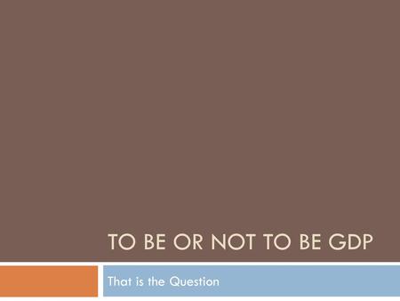 TO BE or Not to Be GDP That is the Question.