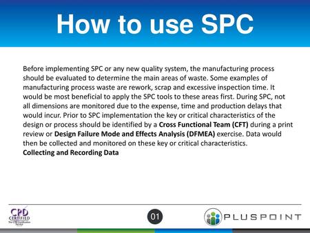 How to use SPC Before implementing SPC or any new quality system, the manufacturing process should be evaluated to determine the main areas of waste. Some.