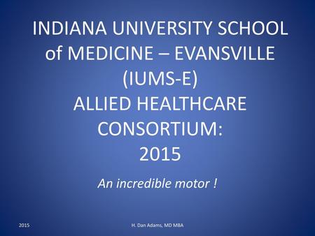 INDIANA UNIVERSITY SCHOOL of MEDICINE – EVANSVILLE (IUMS-E) ALLIED HEALTHCARE CONSORTIUM: 2015 An incredible motor ! 2015 H. Dan Adams, MD MBA.