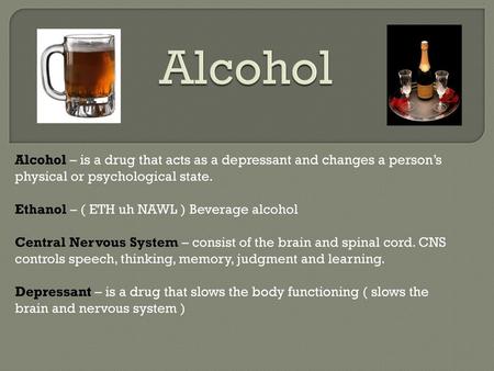 Alcohol Alcohol – is a drug that acts as a depressant and changes a person’s physical or psychological state. Ethanol – ( ETH uh NAWL ) Beverage alcohol.