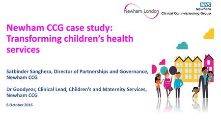 Newham CCG case study: Transforming children’s health services Satbinder Sanghera, Director of Partnerships and Governance, Newham CCG Dr Goodyear,