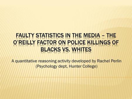 Faulty Statistics in the Media – The O’Reilly Factor on police killings of Blacks vs. Whites A quantitative reasoning activity developed by Rachel Perlin.