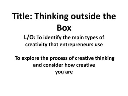 Title: Thinking outside the Box L/O: To identify the main types of creativity that entrepreneurs use To explore the process of creative thinking and.