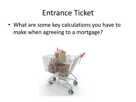 Entrance Ticket What are some key calculations you have to make when agreeing to a mortgage?