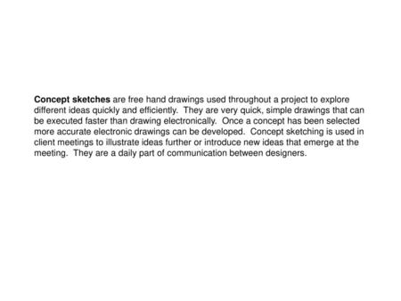 Concept sketches are free hand drawings used throughout a project to explore different ideas quickly and efficiently. They are very quick, simple drawings.