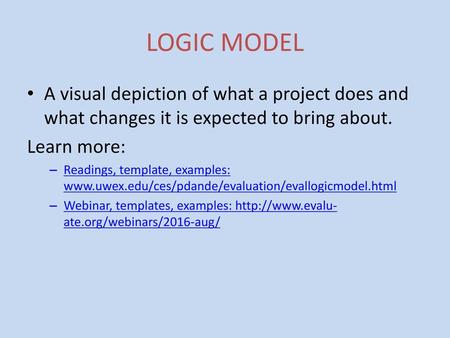 LOGIC MODEL A visual depiction of what a project does and what changes it is expected to bring about. Learn more: Readings, template, examples: www.uwex.edu/ces/pdande/evaluation/evallogicmodel.html.