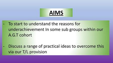 AIMS To start to understand the reasons for underachievement In some sub groups within our A.G.T cohort Discuss a range of practical ideas to overcome.