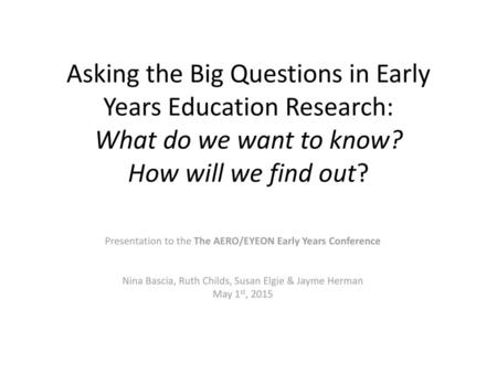 Asking the Big Questions in Early Years Education Research: What do we want to know? How will we find out? Presentation to the The AERO/EYEON Early.