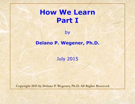 How We Learn Part I by Delano P. Wegener, Ph.D. July 2015