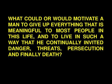 WHAT COULD OR WOULD MOTIVATE A MAN TO GIVE UP EVERYTHING THAT IS MEANINGFUL TO MOST PEOPLE IN THIS LIFE, AND TO LIVE IN SUCH A WAY THAT HE CONTINUALLY.