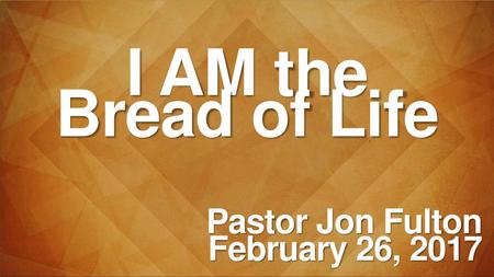 I AM the Bread of Life Pastor Jon Fulton February 26, 2017.