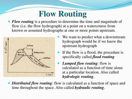 Flow Routing Flow routing is a procedure to determine the time and magnitude of flow (i.e. the flow hydrograph) at a point on a watercourse from known.