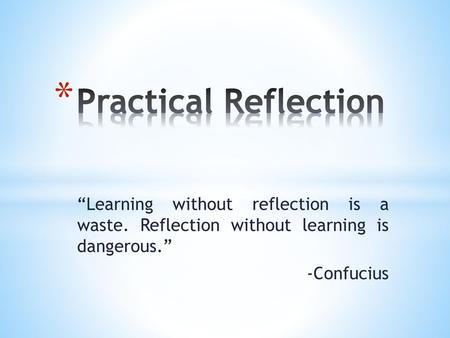 Practical Reflection “Learning without reflection is a waste. Reflection without learning is dangerous.” -Confucius.