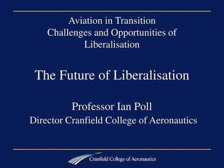 Aviation in Transition Challenges and Opportunities of Liberalisation The Future of Liberalisation Professor Ian Poll Director Cranfield College of.