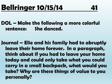 Bellringer 10/15/14			41 DOL – Make the following a more colorful sentence: She danced. Journal – Elie and his family had to abruptly leave their home.