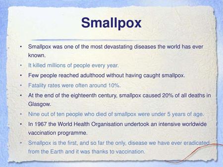 Smallpox Smallpox was one of the most devastating diseases the world has ever known. It killed millions of people every year. Few people reached adulthood.