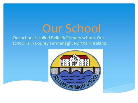 Our School Our school is called Belleek Primary school. Our school is in County Fermanagh, Northern Ireland.