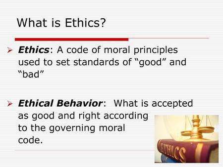 What is Ethics? Ethics: A code of moral principles used to set standards of “good” and “bad” Ethical Behavior: What is accepted as good and right according.