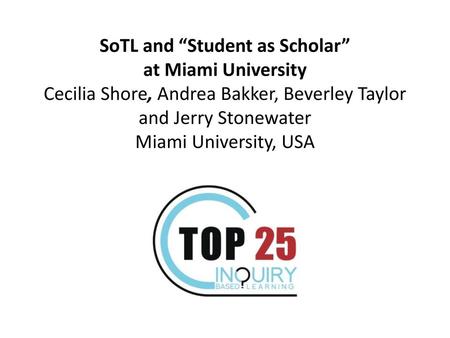   SoTL and “Student as Scholar” at Miami University Cecilia Shore, Andrea Bakker, Beverley Taylor and Jerry Stonewater Miami University, USA.