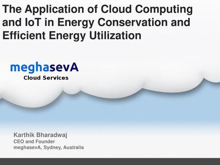 The Application of Cloud Computing and IoT in Energy Conservation and Efficient Energy Utilization Karthik Bharadwaj CEO and Founder meghasevA, Sydney,