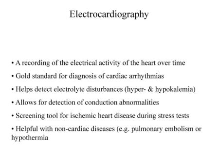 Electrocardiography A recording of the electrical activity of the heart over time Gold standard for diagnosis of cardiac arrhythmias Helps detect electrolyte.