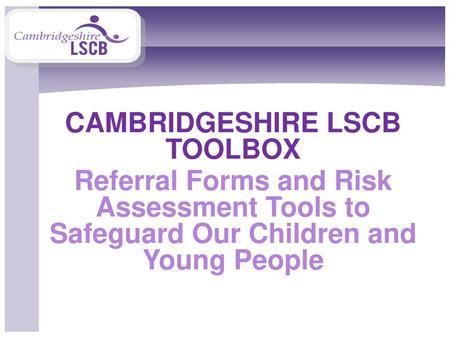 CAMBRIDGESHIRE LSCB TOOLBOX Referral Forms and Risk Assessment Tools to Safeguard Our Children and Young People.