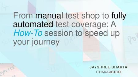 From manual test shop to fully automated test coverage: A How-To session to speed up your journey Jayshree Bhakta ITHAKA/JSTOR.