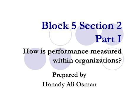 Block 5 Section 2 Part I How is performance measured within organizations? Prepared by Hanady Ali Osman.