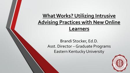 What Works? Utilizing Intrusive Advising Practices with New Online Learners Brandi Stocker, Ed.D. Asst. Director – Graduate Programs Eastern Kentucky.