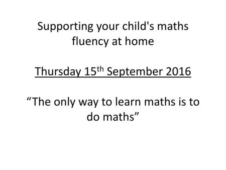 Supporting your child's maths fluency at home Thursday 15th September 2016 “The only way to learn maths is to do maths”