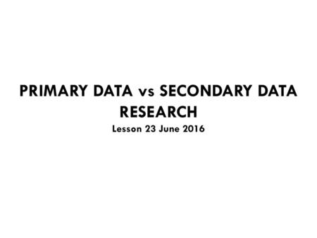 PRIMARY DATA vs SECONDARY DATA RESEARCH Lesson 23 June 2016