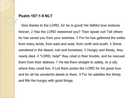 Psalm 107:1-9 NLT Give thanks to the LORD, for he is good! His faithful love endures forever. 2 Has the LORD redeemed you? Then speak out! Tell others.