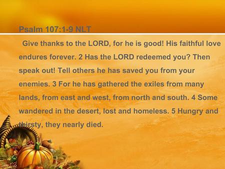 Psalm 107:1-9 NLT Give thanks to the LORD, for he is good! His faithful love endures forever. 2 Has the LORD redeemed you? Then speak out! Tell others.